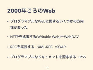 2000年ごろのWeb
• プログラマブルなWebに関するいくつかの方向
性があった
• HTTPを拡張する(Writable Web)→WebDAV
• RPCを実装する→XML-RPC→SOAP
• プログラマブルなドキュメントを配布する→RSS
17
 