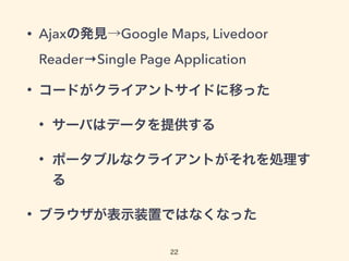 • Ajaxの発見→Google Maps, Livedoor
Reader→Single Page Application
• コードがクライアントサイドに移った
• サーバはデータを提供する
• ポータブルなクライアントがそれを処理す
る
• ブラウザが表示装置ではなくなった
22
 