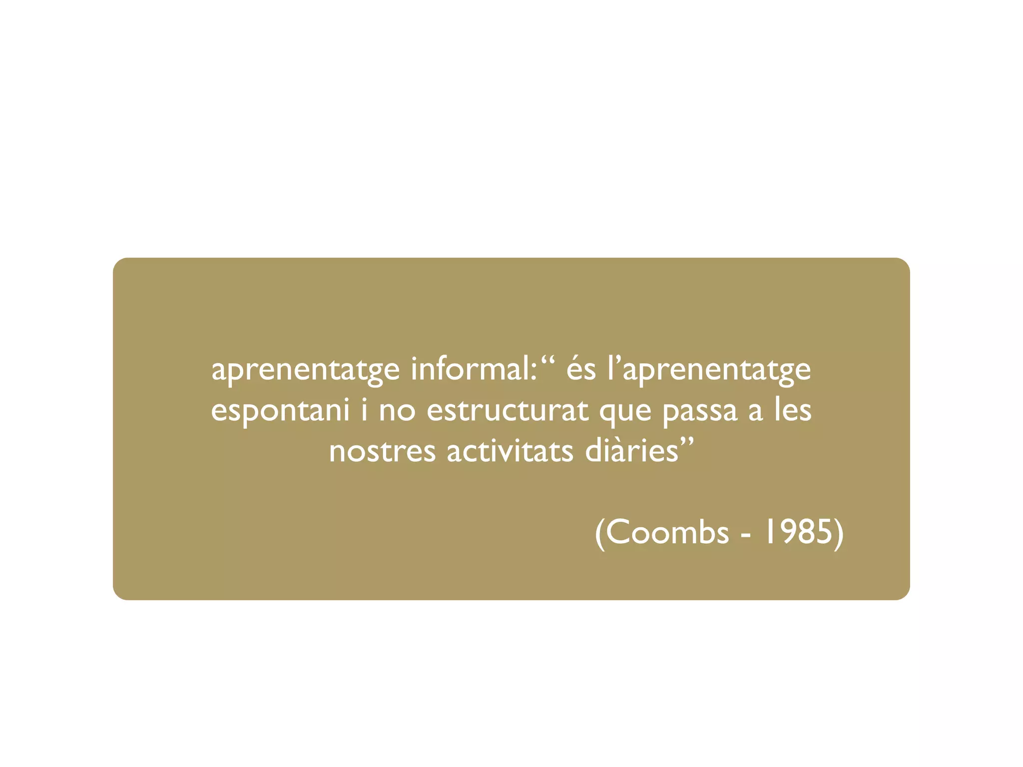 aprenentatge informal:“ és l’aprenentatge
espontani i no estructurat que passa a les
nostres activitats diàries”
(Coombs - 1985)
 