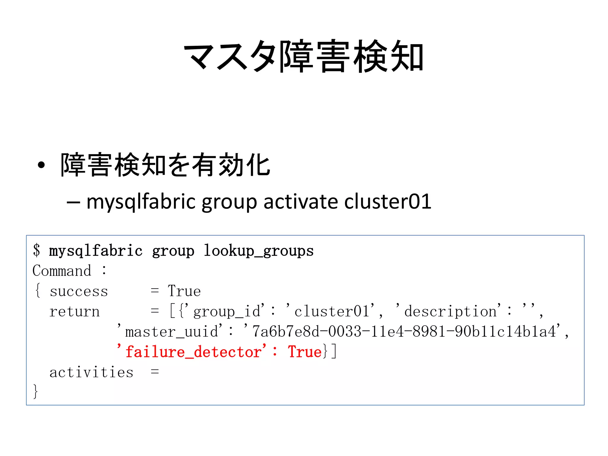 マスタ障害検知
• 障害検知を有効化
– mysqlfabric group activate cluster01
$ mysqlfabric group lookup_groups
Command :
{ success = True
return = [{'group_id': 'cluster01', 'description': '',
'master_uuid': '7a6b7e8d-0033-11e4-8981-90b11c14b1a4',
'failure_detector': True}]
activities =
}
 