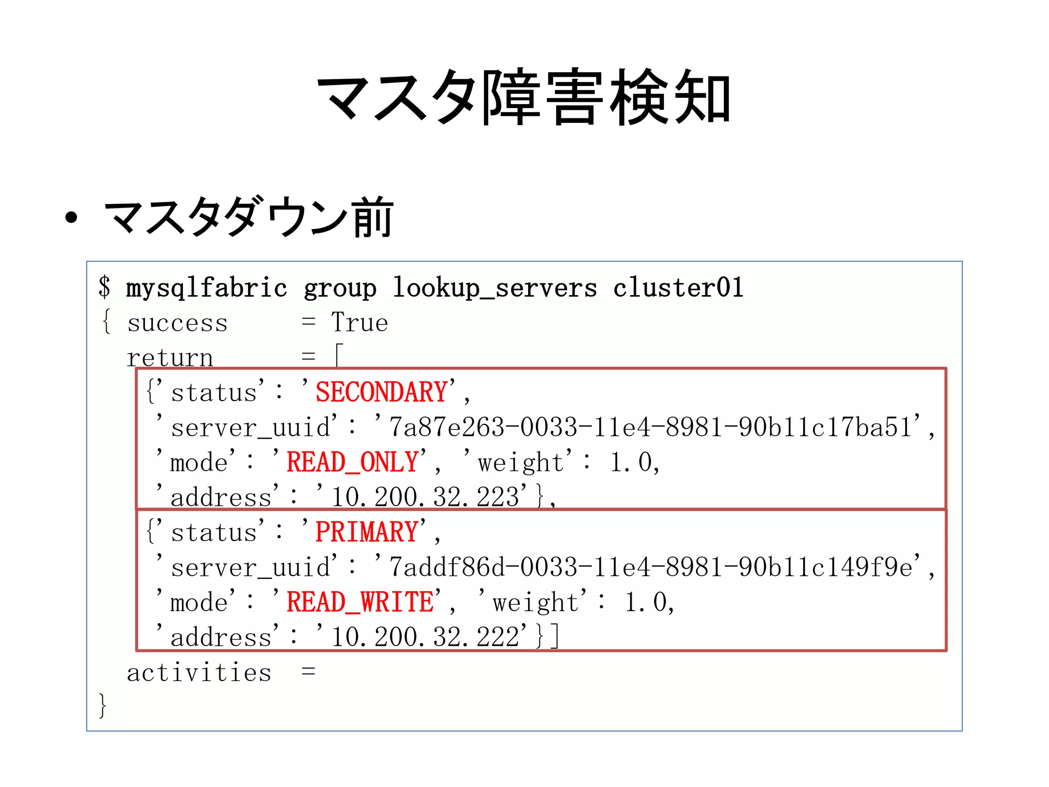 マスタ障害検知
• マスタダウン前
$ mysqlfabric group lookup_servers cluster01
{ success = True
return = [
{'status': 'SECONDARY',
'server_uuid': '7a87e263-0033-11e4-8981-90b11c17ba51',
'mode': 'READ_ONLY', 'weight': 1.0,
'address': '10.200.32.223'},
{'status': 'PRIMARY',
'server_uuid': '7addf86d-0033-11e4-8981-90b11c149f9e',
'mode': 'READ_WRITE', 'weight': 1.0,
'address': '10.200.32.222'}]
activities =
}
 