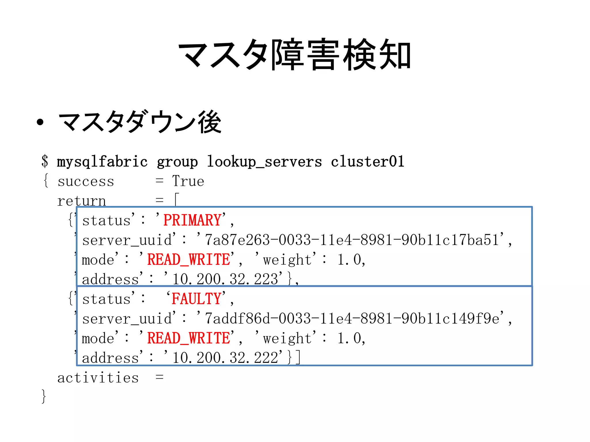 マスタ障害検知
• マスタダウン後
$ mysqlfabric group lookup_servers cluster01
{ success = True
return = [
{'status': 'PRIMARY',
'server_uuid': '7a87e263-0033-11e4-8981-90b11c17ba51',
'mode': 'READ_WRITE', 'weight': 1.0,
'address': '10.200.32.223'},
{'status': ‘FAULTY',
'server_uuid': '7addf86d-0033-11e4-8981-90b11c149f9e',
'mode': 'READ_WRITE', 'weight': 1.0,
'address': '10.200.32.222'}]
activities =
}
 