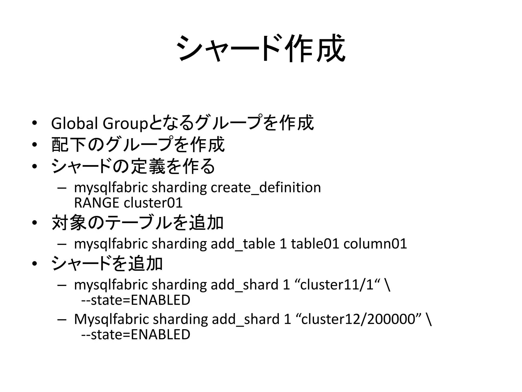 シャード作成
• Global Groupとなるグループを作成
• 配下のグループを作成
• シャードの定義を作る
– mysqlfabric sharding create_definition
RANGE cluster01
• 対象のテーブルを追加
– mysqlfabric sharding add_table 1 table01 column01
• シャードを追加
– mysqlfabric sharding add_shard 1 “cluster11/1“ 
--state=ENABLED
– Mysqlfabric sharding add_shard 1 “cluster12/200000” 
--state=ENABLED
 