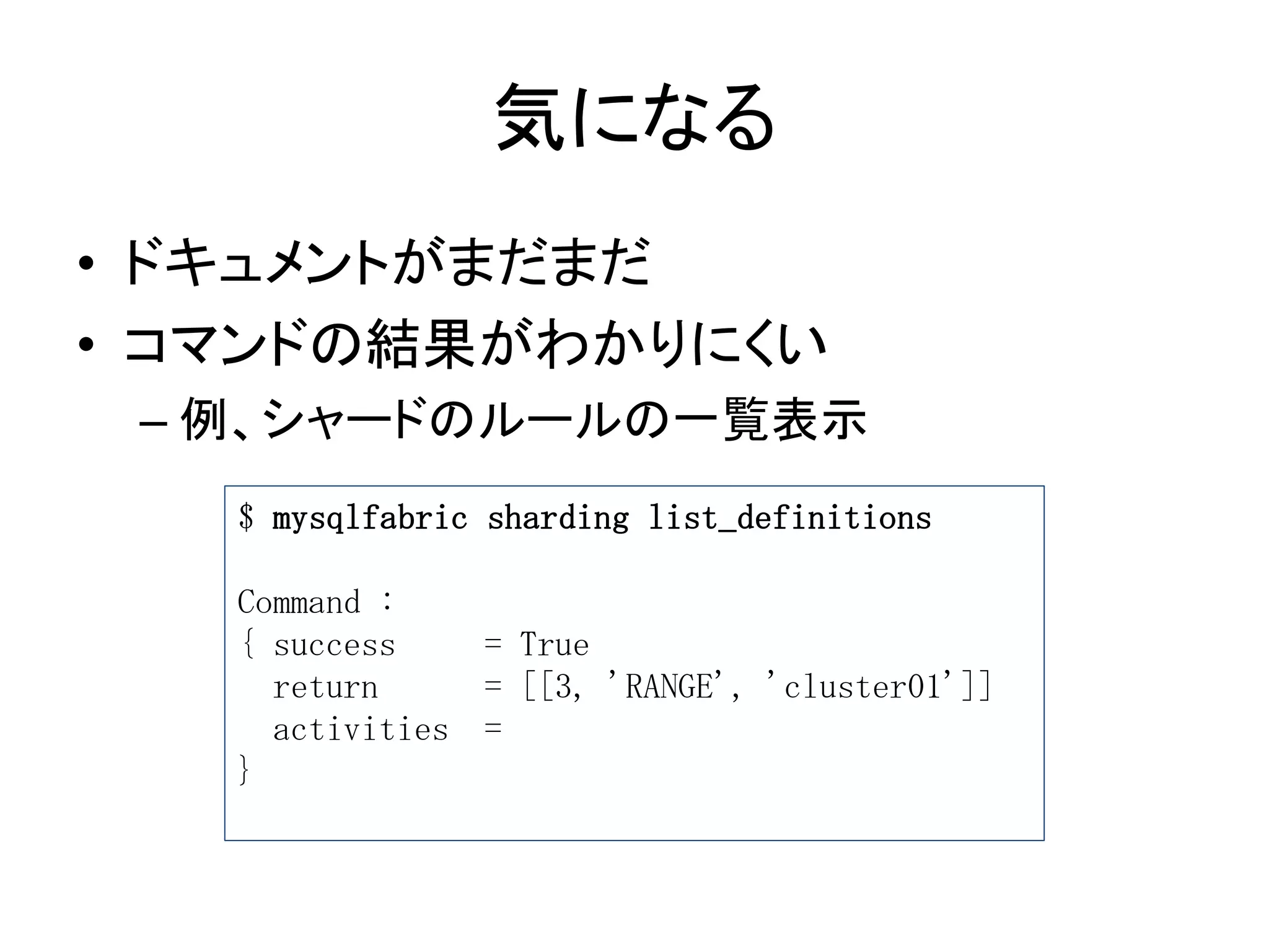 気になる
• ドキュメントがまだまだ
• コマンドの結果がわかりにくい
– 例、シャードのルールの一覧表示
$ mysqlfabric sharding list_definitions
Command :
{ success = True
return = [[3, 'RANGE', 'cluster01']]
activities =
}
 