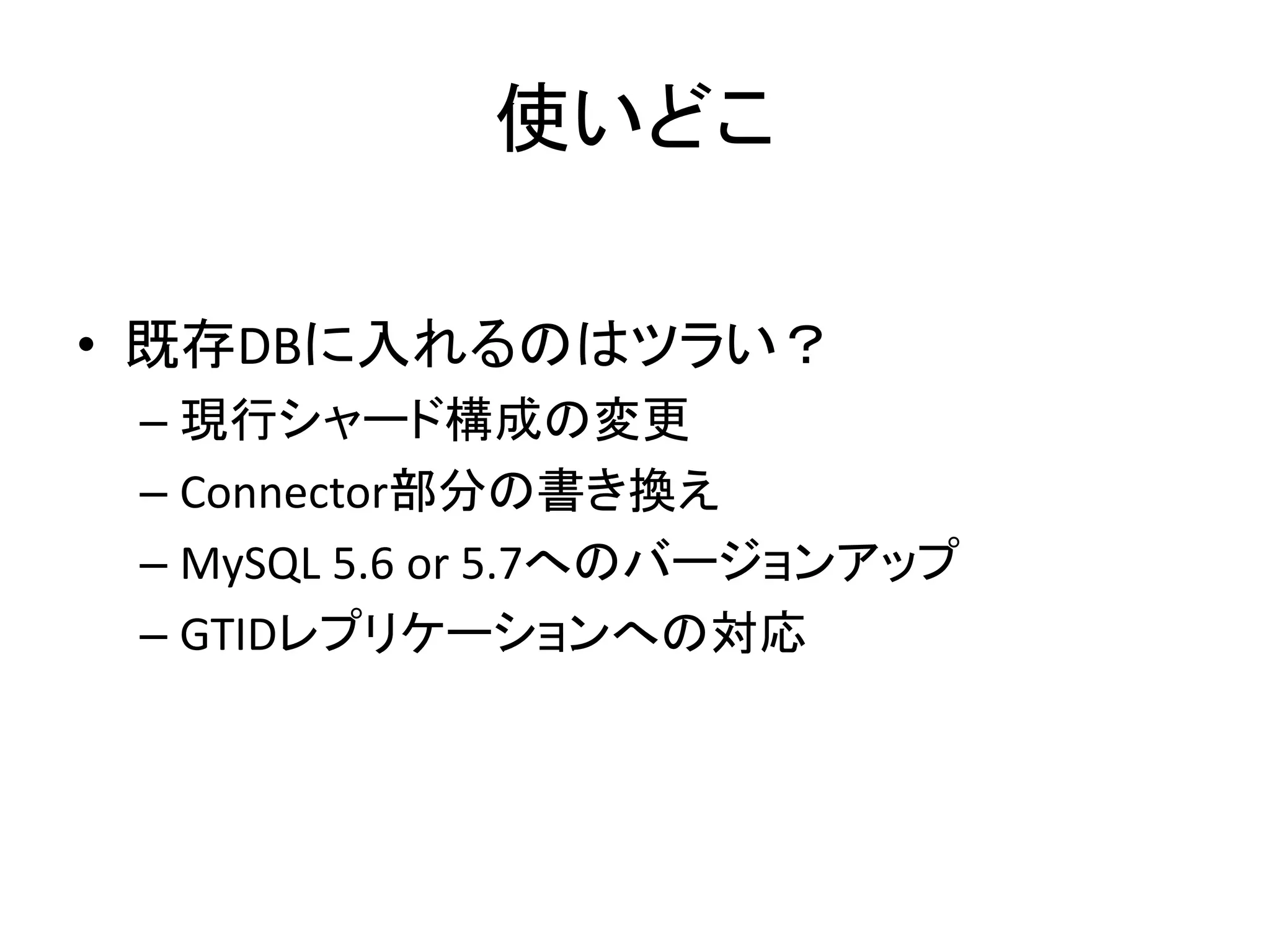 使いどこ
• 既存DBに入れるのはツラい？
– 現行シャード構成の変更
– Connector部分の書き換え
– MySQL 5.6 or 5.7へのバージョンアップ
– GTIDレプリケーションへの対応
 
