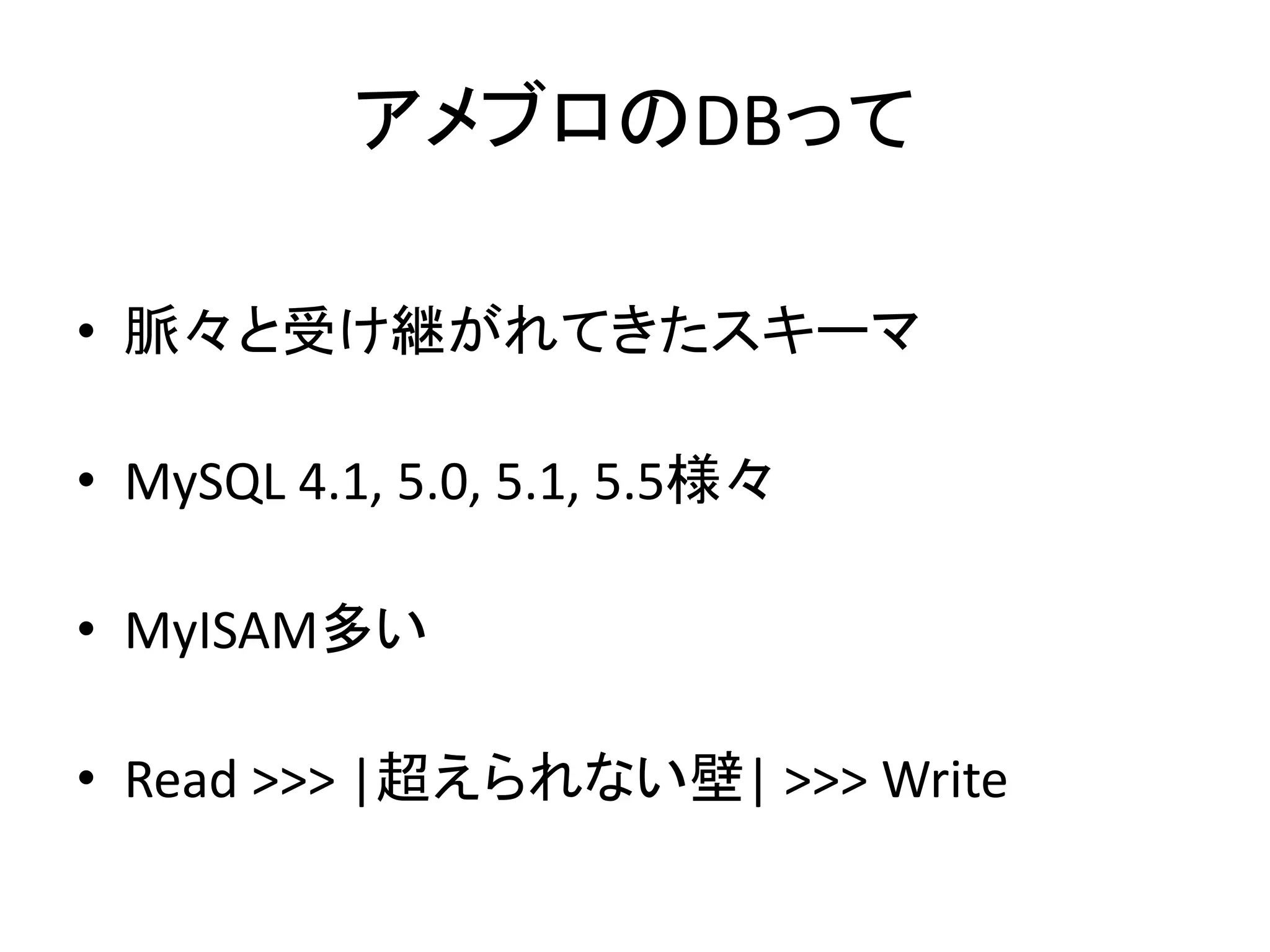 アメブロのDBって
• 脈々と受け継がれてきたスキーマ
• MySQL 4.1, 5.0, 5.1, 5.5様々
• MyISAM多い
• Read >>> |超えられない壁| >>> Write
 