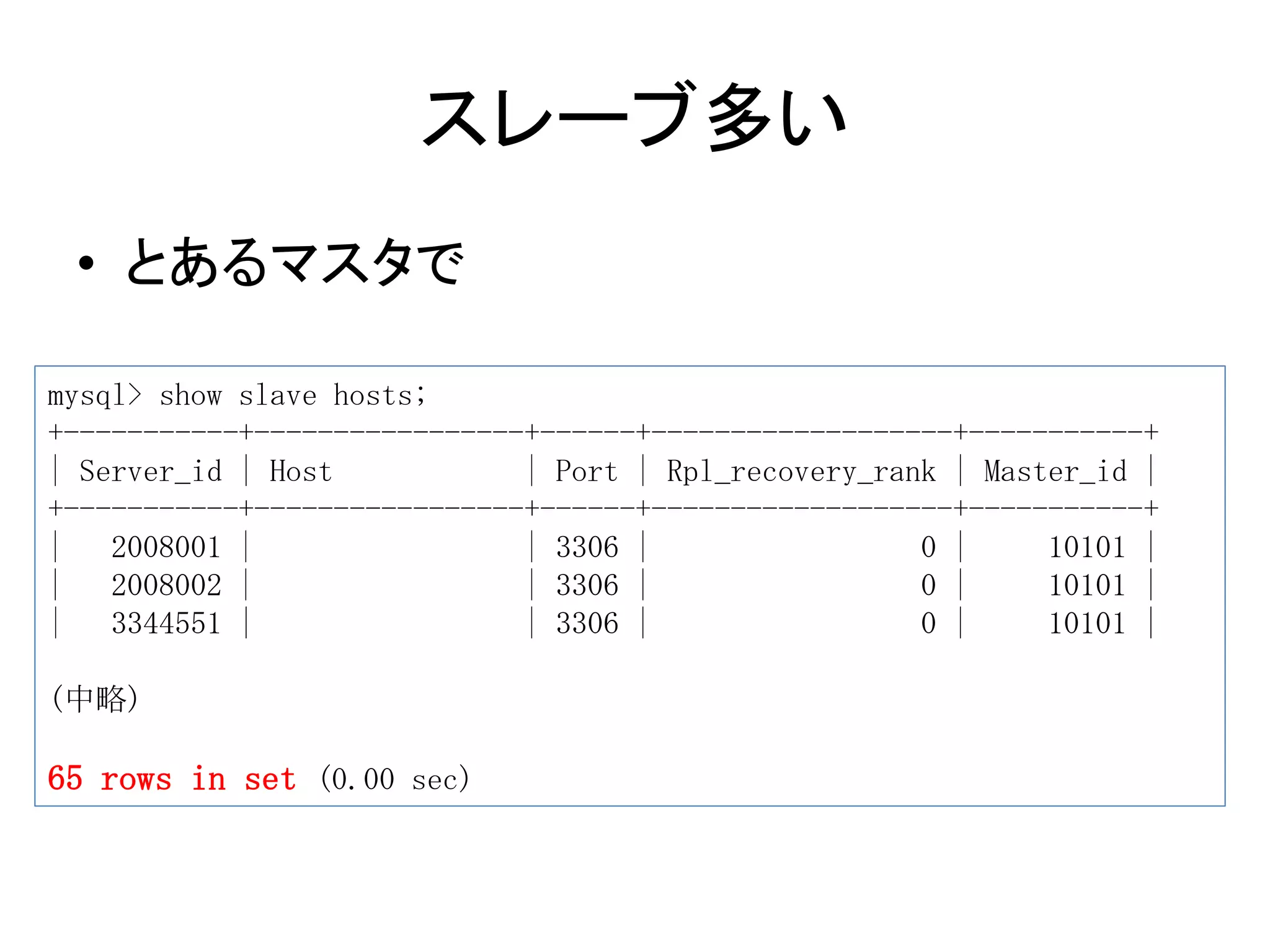 スレーブ多い
• とあるマスタで
mysql> show slave hosts;
+-----------+-----------------+------+-------------------+-----------+
| Server_id | Host | Port | Rpl_recovery_rank | Master_id |
+-----------+-----------------+------+-------------------+-----------+
| 2008001 | | 3306 | 0 | 10101 |
| 2008002 | | 3306 | 0 | 10101 |
| 3344551 | | 3306 | 0 | 10101 |
(中略)
65 rows in set (0.00 sec)
 