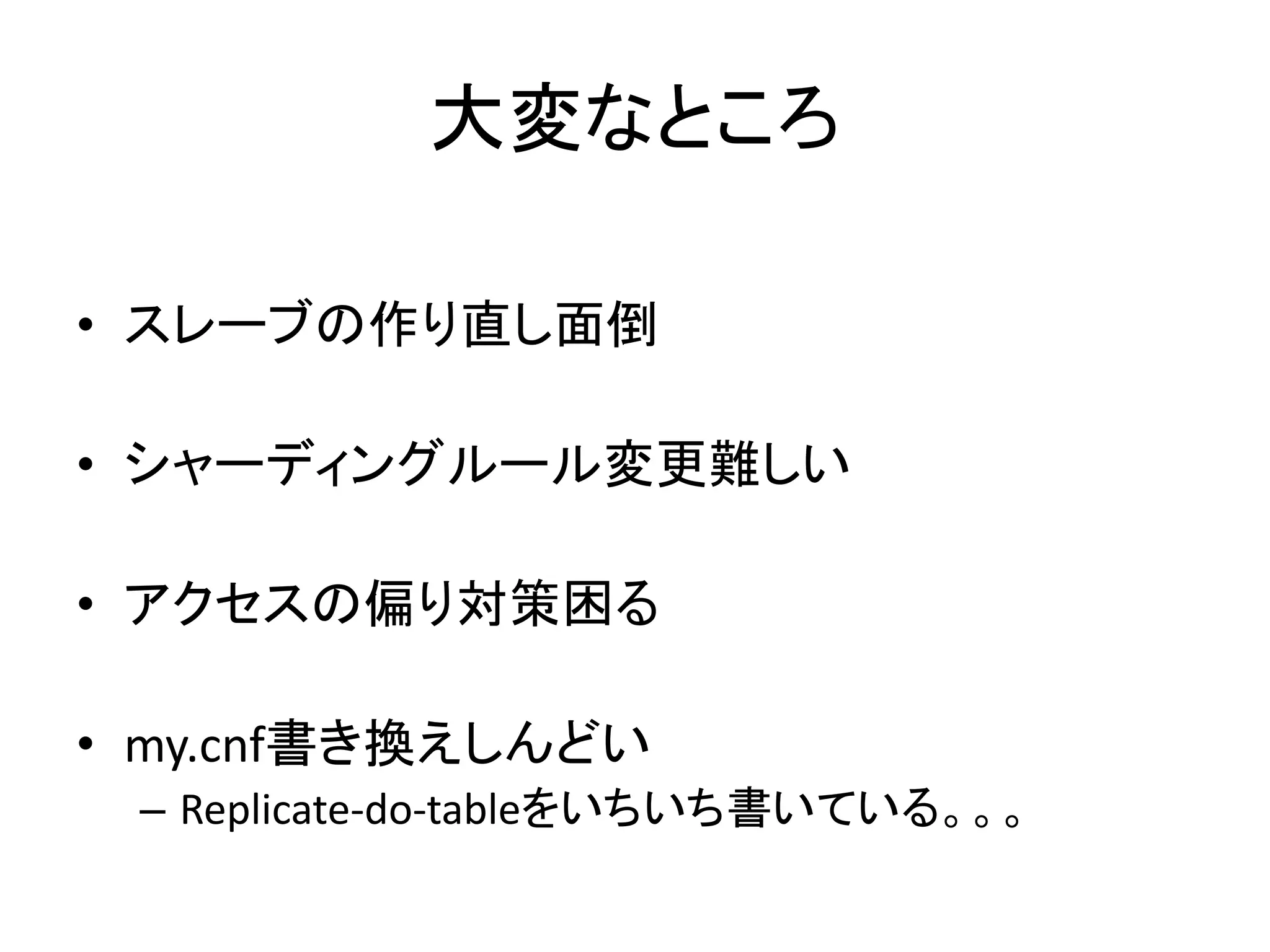 大変なところ
• スレーブの作り直し面倒
• シャーディングルール変更難しい
• アクセスの偏り対策困る
• my.cnf書き換えしんどい
– Replicate-do-tableをいちいち書いている。。。
 