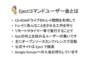Ejectコマンドユーザー会とは	
•  CD-­‐ROMドライブのトレイ開閉を利用して	
  
•  トレイに色んなことをさせる工作を作り	
  
•  リモートやタイマー等で実行することで	
  
•  QoLの向上を試みるユーザーの集いです	
  
•  主にオープンソースカンファレンスで活動	
  
•  公式サイトは	
  Eject	
  で検索	
  
•  Google	
  Groupsへの入会お待ちしています	
  
 
