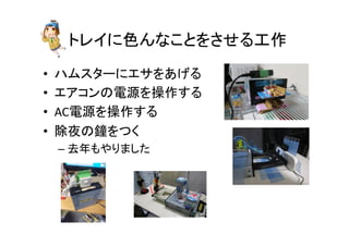 トレイに色んなことをさせる工作	
•  ハムスターにエサをあげる	
  
•  エアコンの電源を操作する	
  
•  AC電源を操作する	
  
•  除夜の鐘をつく	
  
– 去年もやりました	
  
 