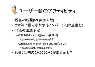 ユーザー会のアクティビティ	
•  現在40名強(ML参加人数)	
  
•  OSC等に展示参加するメンバー3人(私を含む)	
  
•  今後の出展予定	
  
– OSC2014	
  Kansai@Kyoto(8/1-­‐2)	
  
•  @Akkieso;,	
  @ahiru3net参加	
  
– Ogaki	
  Mini	
  Maker	
  Faire	
  2014(8/23-­‐24)	
  
•  @ahiru3net,	
  @2boxbo参加	
  
•  9月には初の○○○○○があるかも？	
 