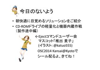 今日のないよう	
•  朝快適に目覚めるソリューションをご紹介	
  
•  CD-­‐ROMドライブの軽量化と機器内蔵作戦	
  
（製作途中編）	
  
　　　　　　　　　←Ejectコマンドユーザー会	
  
　　　　　　　　　マスコット「椎出 麦子」	
  
　　　　　　　　　(イラスト:	
  @katuo555)	
  
　　　　　　　　　　OSC2014	
  Kansai@Kyotoで	
  
　　　　　　　　　　シール配るよ、きてね！	
 