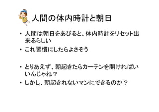 人間の体内時計と朝日	
•  人間は朝日をあびると、体内時計をリセット出
来るらしい	
  
•  これ習慣にしたらよさそう	
  
•  とりあえず、朝起きたらカーテンを開ければい
いんじゃね？	
  
•  しかし、朝起きれないマンにできるのか？	
  
 