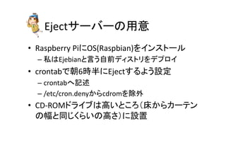 Ejectサーバーの用意	
•  Raspberry	
  PiにOS(Raspbian)をインストール	
  
– 私はEjebianと言う自前ディストリをデプロイ	
  
•  crontabで朝6時半にEjectするよう設定	
  
– crontabへ記述	
  
– /etc/cron.denyからcdromを除外	
  
•  CD-­‐ROMドライブは高いところ（床からカーテン
の幅と同じくらいの高さ）に設置	
  
 