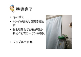 準備完了	
•  Ejectする	
  
•  トレイがおもりを突き落と
す	
  
•  おもり落ちてヒモが引か
れることでカーテンが開く	
  
•  シンプルですね	
 
