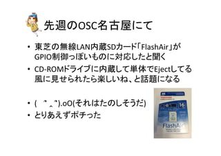 先週のOSC名古屋にて	
•  東芝の無線LAN内蔵SDカード「FlashAir」が
GPIO制御っぽいものに対応したと聞く	
  
•  CD-­‐ROMドライブに内蔵して単体でEjectしてる
風に見せられたら楽しいね、と話題になる	
  
•  (　	
  ՞	
  ‸	
  ՞).oO(それはたのしそうだ)	
  
•  とりあえずポチった	
 