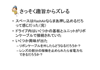 さっそく趣旨からズレる	
•  スペースはFlashAirならまあ押し込めるだろ	
  
って感じだった（完）	
  
•  ドライブ内はいくつかの基板とユニットがリボ
ンケーブルで接続されていた	
  
•  いくつか興味が出た	
  
– リボンケーブルを外したらどうなるだろうか？	
  
– レンズの部分の稼働を止められたら省電力化	
  
できるだろうか？	
 