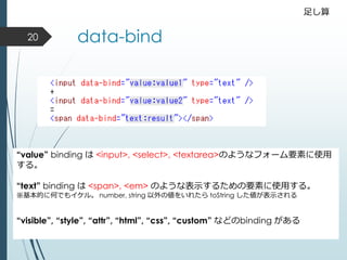 data-bind
“value” binding は <input>, <select>, <textarea>のようなフォーム要素に使用
する。
“text” binding は <span>, <em> のような表示するための要素に使用する。
※基本的に何でもイケル。 number, string 以外の値をいれたら toString した値が表示される
“visible”, “style”, “attr”, “html”, “css”, “custom” などのbinding がある
足し算
20
 