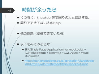 時間が余ったら
 くつろぐ、knockout等で回りの人と談話する。
 周りでできてない人のHelp
 他の課題（準備できていたら）
 以下をみてみるとか
 SPA(Single Page Application) for knockout.js +
TwitterBootstrap + Sammy.js + SQL Azure + Visual
Studio2013
 http://tech.exceedone.co.jp/javascript/visualstudio-
2013-mvc5-with-twitterbootstrap-knockout-spa/
48
 
