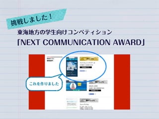 東海地方の学生向けコンペティション
「NEXT COMMUNICATION AWARD」
挑戦しました！
これを作りました
 