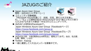 JAZUGのご紹介
 Japan Azure User Group
略称：JAZUG(じゃずゆーじー)
 コミュニティ活動概要:
「Microsoft Azureを通じて、技術、交流、実ビジネスを楽し
む。」“ちょっと興味がある=ゆるふわな方”から“実ビジネスで使う
んだよね”な方まで大歓迎！ゆるふわコミュニティです。
 JAZUGへの参加はFacebookで。
Japan Windows Azure User Group（Facebookページ）
https://www.facebook.com/jazug.jp
Japan Windows Azure User Group（Facebookグループ）
https://www.facebook.com/groups/jazug/
 JAZUG女子部、大阪(関西Azure研究会)、福岡(ふくあず)、仙台、名古屋、
札幌、静岡、しなの
 Twitter: #jazug
 一緒に運営してくれるメンバーを募集中です。
 