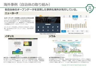 Copyright 2014 Code for Sakai All rights reserved. 14
海外事例（⾃治体の取り組み）
各⾃治体のオープンデータを活⽤した事例も海外が先⾏している。
ニューヨーク
■オープンデータ活⽤による日々の支出公開
ニューヨークでは市内のWiFi アクセスポイント、
地下鉄入口等の地図データ、市の総合電話相談サービ
ス311 の相談記録データ、郵便番号コード地区別の電
⼒消費量などのデータをオープンデータ化。
オープンデータを活⽤して市の日々の支出データを公
開。2013年6⽉よりオープンソース化し、他の⾃治体
へも導入へ。
■予算浪費申告センター
市予算執⾏のデータを公開。予算別の執⾏内容を市⺠オンブズマンが無駄な
市の取り組みを申告し、審査会にて審査。申告により無駄と認められた場合、
１件あたり最高１億ウォン、１人当たり最大2000万ウォンが支給される。
■ICカード乗⾞券Oyster Cardを使った位置連動サービス
地下鉄やバスの乗⾞時「タッチ」するごとに位置情報を記録。移動頻度な
どに応じてポイントが加算され、他ユーザーと競い合う仕組み。移動履歴
をマップ閲覧できたり、知らなかったスポットを発⾒できたりする。
http://www.checkbooknyc.com/https://data.cityofnewyork.us/
イギリス ソウル
 