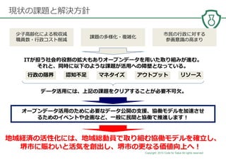 Copyright 2014 Code for Sakai All rights reserved. 18
現状の課題と解決⽅針
ITが担う社会的役割の拡大もありオープンデータを⽤いた取り組みが進む。
それと、同時に以下のような課題が活⽤への障壁となっている。
アウトプット認知不⾜ マネタイズ
データ活⽤には、上記の課題をクリアすることが必要不可⽋。
⾏政の限界 リソース
地域経済の活性化には、地域総動員で取り組む協働モデルを確⽴し、
堺市に賑わいと活気を創出し、堺市の更なる価値向上へ！
オープンデータ活⽤のために必要なデータ公開の支援、協働モデルを加速させ
るためのイベントや企画など、⼀般に⺠間と協働で推進します！
少子高齢化による税収減
職員数・⾏政コスト削減
課題の多様化・複雑化
市⺠の⾏政に対する
参画意識の高まり
 