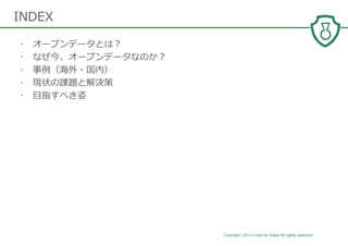 Copyright 2014 Code for Sakai All rights reserved. 2
• オープンデータとは？
• なぜ今、オープンデータなのか？
• 事例（海外・国内）
• 現状の課題と解決策
• 目指すべき姿
INDEX
 