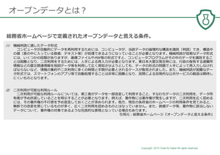 Copyright 2014 Code for Sakai All rights reserved. 4
オープンデータとは？
(1) 機械判読に適したデータ形式
コンピュータが⾃動的にデータを再利⽤するためには、コンピュータが、当該データの論理的な構造を識別（判読）でき、構造中
の値（表の中に⼊っている数値、テキスト等）が処理できるようになっていることが必要となります。機械判読が容易なデータ形式
には、いくつかの段階がありますが、画像ファイルやPDF等の形式ですと、コンピュータプログラムがその中のデータを識別するこ
とは困難となり、⼆次利⽤をするためには、⼈⼿による再⼊⼒が必要となります。東⽇本⼤震災発⽣時には、⾏政の保有する避難所
情報などの震災関連情報を地図データ等を利⽤して広く周知させようとしても、データの形式の問題で⼈⼿によって再⼊⼒しなけれ
ばならないなど、情報の集約や⼆次利⽤に多くの時間と⼿間が必要とされるケースが散⾒されました。また、機械判読が困難なデー
タ形式では、スマートフォンのアプリ等で⾃動処理することは非常に困難となり、⺠間による⾃発的な公共サービスの創造は期待し
にくいものとなります。
(2) ⼆次利⽤が可能な利⽤ルール
⼆次利⽤が可能な利⽤ルールについては、第三者がデータを⼀部改変して利⽤すること、すなわちデータの⼆次利⽤を、データ所
有者が予め許諾していることを明⽰することが必要となります。例えば、著作物には著作権が発⽣しますが、⼆次利⽤を広く認める
には、その著作権の不⾏使を予め宣⾔しておくことが求められます。他⽅、現在の各府省のホームページの利⽤条件を⾒てみると、
無断での改変を禁じているものが多く、広く⼆次利⽤を認めるものとはなっていません。また、数値データ等、著作物に該当しない
データについて、著作権の対象であるような包括的な表現となっている場合もあります。
引⽤元：総務省ホームページ『オープンデータと⾔える条件』
総務省ホームページで定義されたオープンデータと⾔える条件。
 