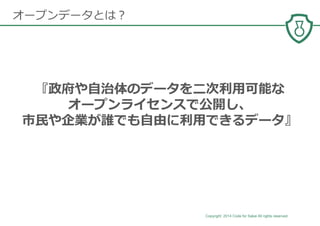Copyright 2014 Code for Sakai All rights reserved. 6
オープンデータとは？
『政府や⾃治体のデータを⼆次利⽤可能な
オープンライセンスで公開し、
市⺠や企業が誰でも⾃由に利⽤できるデータ』
 
