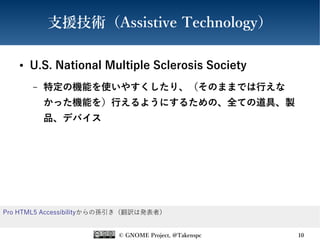 © GNOME Project, @Takenspc 10
支援技術（Assistive Technology）
● U.S. National Multiple Sclerosis Society
– 特定の機能を使いやすくしたり、（そのままでは行えな
かった機能を）行えるようにするための、全ての道具、製
品、デバイス
Pro HTML5 Accessibilityからの孫引き（翻訳は発表者）
 