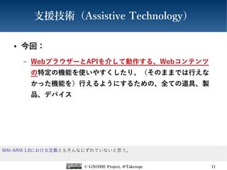© GNOME Project, @Takenspc 11
支援技術（Assistive Technology）
● 今回：
– WebブラウザーとAPIを介して動作する、Webコンテンツ
の特定の機能を使いやすくしたり、（そのままでは行えな
かった機能を）行えるようにするための、全ての道具、製
品、デバイス
WAI-ARIA 1.0における定義ともそんなにずれていないと思う。
 