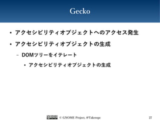 © GNOME Project, @Takenspc 27
Gecko
● アクセシビリティオブジェクトへのアクセス発生
● アクセシビリティオブジェクトの生成
– DOMツリーをイテレート
● アクセシビリティオブジェクトの生成
 