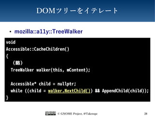 © GNOME Project, @Takenspc 28
DOMツリーをイテレート
● mozilla::a11y::TreeWalker
void
Accessible::CacheChildren()
{
（略）
TreeWalker walker(this, mContent);
Accessible* child = nullptr;
while ((child = walker.NextChild()) && AppendChild(child));
}
 