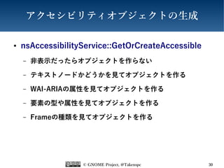 © GNOME Project, @Takenspc 30
アクセシビリティオブジェクトの生成
● nsAccessibilityService::GetOrCreateAccessible
– 非表示だったらオブジェクトを作らない
– テキストノードかどうかを見てオブジェクトを作る
– WAI-ARIAの属性を見てオブジェクトを作る
– 要素の型や属性を見てオブジェクトを作る
– Frameの種類を見てオブジェクトを作る
 