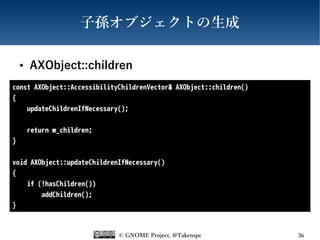 © GNOME Project, @Takenspc 36
子孫オブジェクトの生成
● AXObject::children
const AXObject::AccessibilityChildrenVector& AXObject::children()
{
updateChildrenIfNecessary();
return m_children;
}
void AXObject::updateChildrenIfNecessary()
{
if (!hasChildren())
addChildren();
}
 