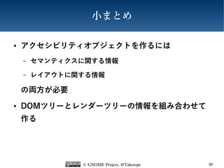 © GNOME Project, @Takenspc 39
小まとめ
● アクセシビリティオブジェクトを作るには
– セマンティクスに関する情報
– レイアウトに関する情報
の両方が必要
● DOMツリーとレンダーツリーの情報を組み合わせて
作る
 