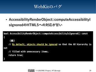 © GNOME Project, @Takenspc 59
WebKitのバグ
● AccessibilityRenderObject::computeAccessibilityI
sIgnoredのHTML5への対応が甘い
bool AccessibilityRenderObject::computeAccessibilityIsIgnored() const
{
（略）
// By default, objects should be ignored so that the AX hierarchy is
not
// filled with unnecessary items.
return true;
}
 