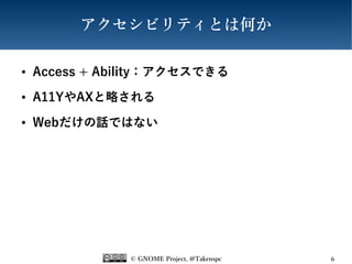 © GNOME Project, @Takenspc 6
アクセシビリティとは何か
● Access + Ability：アクセスできる
● A11YやAXと略される
● Webだけの話ではない
 