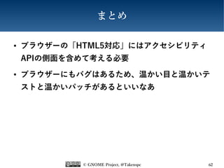 © GNOME Project, @Takenspc 62
まとめ
● ブラウザーの「HTML5対応」にはアクセシビリティ
APIの側面を含めて考える必要
● ブラウザーにもバグはあるため、温かい目と温かいテ
ストと温かいパッチがあるといいなあ
 