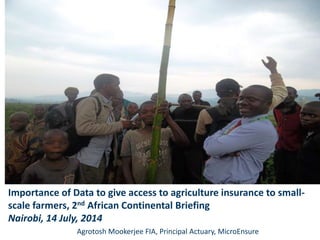 Importance of Data to give access to agriculture insurance to small-
scale farmers, 2nd African Continental Briefing
Nairobi, 14 July, 2014
Agrotosh Mookerjee FIA, Principal Actuary, MicroEnsure
 