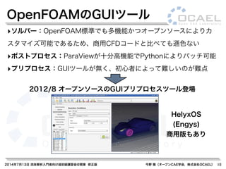 2014年7月13日 流体解析入門者向け超初級講習会@関東 修正版 今野 雅（オープンCAE学会，株式会社OCAEL） 10
‣ソルバー：OpenFOAM標準でも多機能かつオープンソースによりカ
スタマイズ可能であるため、商用CFDコードと比べても遜色ない
‣ポストプロセス：ParaViewが十分高機能でPythonによりバッチ可能
‣プリプロセス：GUIツールが無く、初心者によって難しいのが難点
2012/8 オープンソースのGUIプリプロセスツール登場
HelyxOS
(Engys)
商用版もあり
OpenFOAMのGUIツール
 