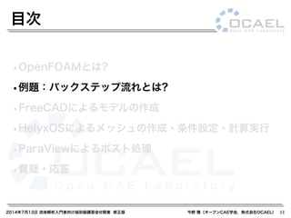 2014年7月13日 流体解析入門者向け超初級講習会@関東 修正版 今野 雅（オープンCAE学会，株式会社OCAEL）
•OpenFOAMとは?
•例題：バックステップ流れとは?
•FreeCADによるモデルの作成
•HelyxOSによるメッシュの作成・条件設定・計算実行
•ParaViewによるポスト処理
•質疑・応答
目次
11
 