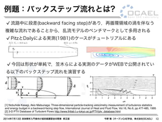2014年7月13日 流体解析入門者向け超初級講習会@関東 修正版 今野 雅（オープンCAE学会，株式会社OCAEL） 12
流路中に段差(backward facing step)があり，再循環領域の渦を伴なう
複雑な流れであることから，乱流モデルのベンチマークとして多用される
PitzとDailyによる実測(1981)のケースがチュートリアルにある
今回は形状が単純で，笠木らによる実測のデータがWEBで公開されてい
る以下のバックステップ流れを演習する
[1] Nobuhide Kasagi, Akio Matsunaga: Three-dimensional particle-tracking velocimetry measurement of turbulence statistics
and energy budget in a backward-facing step ﬂow, International Journal of Heat and Fluid Flow, Vol.16, No.6, pp.477-485, 1995
[2] 3-D PTV Database of Turbulent Flows http://www.thtlab.t.u-tokyo.ac.jp/PTV/ptv_database.html
Ux = 10.0 m/ p = 0 Pa
50.8 33.2
y
x
寸法は mm
s 出口:入口:
84.020.6 206.0
例題：バックステップ流れとは?
 
