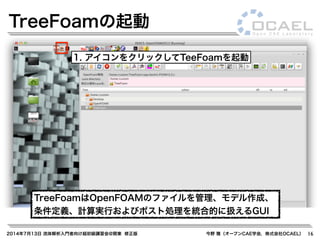 2014年7月13日 流体解析入門者向け超初級講習会@関東 修正版 今野 雅（オープンCAE学会，株式会社OCAEL） 16
TreeFoamの起動
1. アイコンをクリックしてTeeFoamを起動
TreeFoamはOpenFOAMのファイルを管理、モデル作成、
条件定義、計算実行およびポスト処理を統合的に扱えるGUI
 