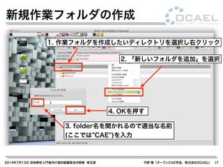 2014年7月13日 流体解析入門者向け超初級講習会@関東 修正版 今野 雅（オープンCAE学会，株式会社OCAEL） 17
新規作業フォルダの作成
1. 作業フォルダを作成したいディレクトリを選択し右クリック
2. 「新しいフォルダを追加」を選択
3. folder名を聞かれるので適当な名前
(ここでは CAE )を入力
4. OKを押す
 