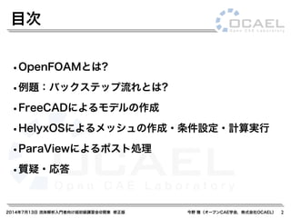 2014年7月13日 流体解析入門者向け超初級講習会@関東 修正版 今野 雅（オープンCAE学会，株式会社OCAEL）
•OpenFOAMとは?
•例題：バックステップ流れとは?
•FreeCADによるモデルの作成
•HelyxOSによるメッシュの作成・条件設定・計算実行
•ParaViewによるポスト処理
•質疑・応答
目次
2
 