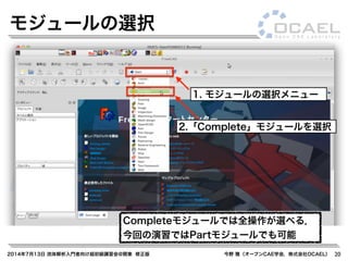 2014年7月13日 流体解析入門者向け超初級講習会@関東 修正版 今野 雅（オープンCAE学会，株式会社OCAEL） 20
モジュールの選択
2.「Complete」モジュールを選択
1. モジュールの選択メニュー
Completeモジュールでは全操作が選べる．
今回の演習ではPartモジュールでも可能
 