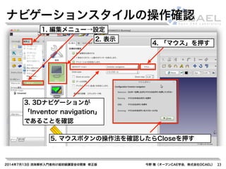2014年7月13日 流体解析入門者向け超初級講習会@関東 修正版 今野 雅（オープンCAE学会，株式会社OCAEL） 23
ナビゲーションスタイルの操作確認
1. 編集メニュー→設定
2. 表示
4. 「マウス」を押す
5. マウスボタンの操作法を確認したらCloseを押す
3. 3Dナビゲーションが
「Inventor navigation」
であることを確認
 