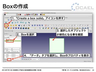 2014年7月13日 流体解析入門者向け超初級講習会@関東 修正版 今野 雅（オープンCAE学会，株式会社OCAEL） 24
Boxの作成
1.「Create a box solid」アイコンを押す
2. Boxを選択
3. 選択したオブジェクト
が緑色になる事を確認
4. 「データ」タブを選択し，Boxのプロパティを表示
 